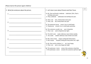 21 
(Please look at the picture again children) 
E. Write five sentences about the picture. 
1 ___________________________________________ 
___________________________________________ 
2 ___________________________________________ 
___________________________________________ 
3 ___________________________________________ 
___________________________________________ 
4 ___________________________________________ 
___________________________________________ 
5 ___________________________________________ 
___________________________________________ 
F. Let’s learn more about Present and Past Tense. 
1a Mr. Chan and family ( celebrate celebrates ) Mrs. Chan’s 
birthday every year. 
b They ( celebrate celebrated ) her birthday last year. 
2a They ( eat eats ) fried prawns every year. 
b They ( eat ate ) fried prawns last year. 
3a The waitresses (serve serves ) rice in small bowls. 
b They(serves served ) rice in small bowls yesterday. 
4a The customers usually ( use uses ) chopsticks. 
b They ( use used ) chopsticks last night. 
5a The chef ( cook cooks ) delicious roast chicken weekly. 
b He ( cooks cooked ) delicious roast chicken last week. 
6a Mrs. Chan ( enjoy enjoys ) eating the fried prawns. 
b She ( enjoys enjoyed ) eating the fried prawns last night. 
7a Mr. Chan and his children ( is are ) very happy. 
b They ( are were ) very happy last night. 
8a The waitresses ( serve serves ) the customers cheerfully. 
b The waitresses ( serve served ) the customers well last night. 
4.3 
 