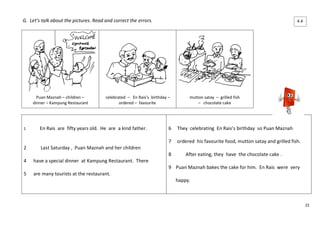 22 
G. Let’s talk about the pictures. Read and correct the errors. 
Puan Maznah – children – 
dinner – Kampung Restaurant 
celebrated – En Rais’s birthday – 
ordered – favourite 
mutton satay – grilled fish 
– chocolate cake 
1 En Rais are fifty years old. He are a kind father. 
2 Last Saturday , Puan Maznah and her children 
4 have a special dinner at Kampung Restaurant. There 
5 are many tourists at the restaurant. 
6 They celebrating En Rais’s birthday so Puan Maznah 
7 ordered his favourite food, mutton satay and grilled fish. 
8 After eating, they have the chocolate cake . 
9 Puan Maznah bakes the cake for him. En Rais were very 
happy. 
4.4 
 