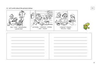 23 
G. Let’s write about the pictures below. 
Siva – sister – grandmother 
– parents died 
Last Sunday – celebrated – birthday 
– poor – cleaned 
– prepared – chappati – 
fish curry – happy 
____________________________________________________ 
____________________________________________________ 
____________________________________________________ 
____________________________________________________ 
____________________________________________________ 
____________________________________________________ 
____________________________________________________ 
____________________________________________________ 
____________________________________________________ 
____________________________________________________ 
____________________________________________________ 
____________________________________________________ 
____________________________________________________ 
____________________________________________________ 
4.5 
 