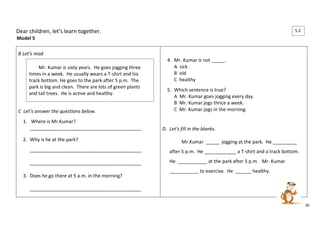 26 
Dear children, let’s learn together. 
Model 5 
B Let’s read 
C Let’s answer the questions below. 
1. Where is Mr.Kumar? 
__________________________________________ 
2. Why is he at the park? 
__________________________________________ 
__________________________________________ 
3. Does he go there at 5 a.m. in the morning? 
__________________________________________ 
4. Mr. Kumar is not _____. 
A sick 
B old 
C healthy 
5. Which sentence is true? 
A Mr. Kumar goes jogging every day. 
B Mr. Kumar jogs thrice a week. 
C Mr. Kumar jogs in the morning. 
D. Let’s fill in the blanks. 
Mr.Kumar _____ jogging at the park. He _________ 
after 5 p.m. He ____________ a T-shirt and a track bottom. 
He ___________ at the park after 5 p.m. Mr. Kumar 
___________ to exercise. He ______ healthy. 
Mr. Kumar is sixty years. He goes jogging three 
times in a week. He usually wears a T-shirt and his 
track bottom. He goes to the park after 5 p.m. The 
park is big and clean. There are lots of green plants 
and tall trees. He is active and healthy. 
5.2 
 