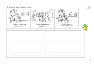 29 
G. Let’s write about the pictures below. 
– Bakar – friends – jog 
– Botanical Garden 
T-shirts – track bottoms 
– jogging shoes 
old men – women 
– rested – chatted - water 
____________________________________________________ 
____________________________________________________ 
____________________________________________________ 
____________________________________________________ 
____________________________________________________ 
____________________________________________________ 
____________________________________________________ 
____________________________________________________ 
____________________________________________________ 
____________________________________________________ 
____________________________________________________ 
____________________________________________________ 
____________________________________________________ 
____________________________________________________ 
____________________________________________________ 
___________________________________________________ 
5.5 
 