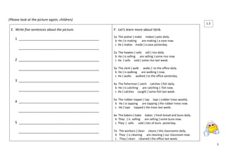 3 
(Please look at the picture again, children) 
E. Write five sentences about the picture. 
1 ___________________________________________ 
___________________________________________ 
2 ___________________________________________ 
___________________________________________ 
3 ___________________________________________ 
___________________________________________ 
4 ___________________________________________ 
___________________________________________ 
5 ___________________________________________ 
___________________________________________ 
F. Let’s learn more about Verb. 
1a The potter ( make makes ) pots daily. 
b He ( is making are making ) a vase now. 
c He ( makes made ) a vase yesterday. 
2a The hawker ( sells sell ) rice daily. 
b He ( is selling are selling ) some rice now. 
c He ( sells sold ) some rice last week. 
3a The clerk ( walk walks ) to the office daily. 
b He ( is walking are walking ) now. 
c He ( walks walked ) to the office yesterday. 
4a The fisherman ( catch catches ) fish daily. 
b He ( is catching are catching ) fish now. 
c He ( catches caught ) some fish last week. 
5a The rubber-tapper ( tap taps ) rubber trees weekly. 
b He ( is tapping are tapping ) the rubber trees now. 
c He ( taps tapped ) the trees last week. 
6a The bakers ( bake bakes ) fresh bread and buns daily. 
b They ( is selling are selling ) some buns now. 
c They ( sells sold ) lots of buns yesterday. 
7a The workers ( clean cleans ) the classrooms daily. 
b They ( is cleaning are cleaning ) our classroom now. 
c They ( clean cleaned ) the office last week. 1.3  