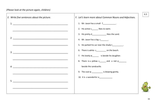 33 
(Please look at the picture again, children) 
E. Write five sentences about the picture. 
1 ___________________________________________ 
___________________________________________ 
2 ___________________________________________ 
___________________________________________ 
3 ___________________________________________ 
___________________________________________ 
4 ___________________________________________ 
___________________________________________ 
5 ___________________________________________ 
___________________________________________ 
F. Let’s learn more about Common Nouns and Adjectives. 
1. Mr. Jason has a small f____________. 
2. His active s______ likes to swim. 
3. His pretty d_____________ likes the sand. 
4. Mr. Jason has a big c_______. 
5. He parked his car near the shady t__________. 
6. There is white s_________ on the beach. 
7. His lovely w______ is beside his daughter. 
8. There is a yellow s______ and a red p_______ 
beside the sandcastle. 
9. The cool w __________ is blowing gently. 
10. It is a wonderful e____________ 
6.3 
 