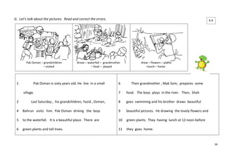 34 
G. Let’s talk about the pictures. Read and correct the errors. 
Pak Osman – grandchildren 
– visited 
drove – waterfall – grandmother 
– food – played 
drew – flowers – plants 
–lunch – home 
1 Pak Osman is sixty years old. He live in a small 
village. 
2 Last Saturday , his grandchildren, Yazid , Osman, 
4 Bahrun visits him. Pak Osman driving the boys 
5 to the waterfall. It is a beautiful place. There are 
6 green plants and tall trees. 
6 Their grandmother , Mak Som, prepares some 
7 food. The boys plays in the river. Then, Shah 
8 goes swimming and his brother draws beautiful 
9 beautiful pictures. He drawing the lovely flowers and 
10 green plants. They having lunch at 12 noon before 
11 they goes home. 
6.4 
 