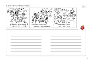 35 
G. Let’s write about the pictures below. 
Mr. Nathan – retired teacher 
three grandchildren – visited 
walked – river – picnic 
– brought – food – fishing rod 
fishing – swam – water 
– cool – lunch – home 
____________________________________________________ 
____________________________________________________ 
____________________________________________________ 
____________________________________________________ 
____________________________________________________ 
____________________________________________________ 
____________________________________________________ 
____________________________________________________ 
____________________________________________________ 
____________________________________________________ 
____________________________________________________ 
____________________________________________________ 
____________________________________________________ 
____________________________________________________ 
____________________________________________________ 
___________________________________________________ 
6.5 
 
