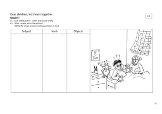 37 
Dear children, let’s learn together. 
Model 7 
A1 Look at the picture. Listen and answer orally. 
A2 What can you see in the picture? 
(Write the simple present continuous tense in red.) 
Subject Verb Objects 
7.1 
 