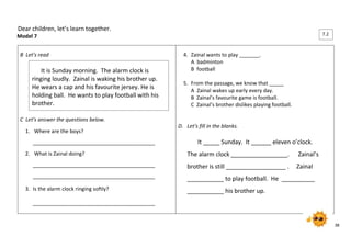 38 
Dear children, let’s learn together. 
Model 7 
B Let’s read 
C Let’s answer the questions below. 
1. Where are the boys? 
__________________________________________ 
2. What is Zainal doing? 
__________________________________________ 
__________________________________________ 
3. Is the alarm clock ringing softly? 
__________________________________________ 
4. Zainal wants to play _______. 
A badminton 
B football 
5. From the passage, we know that _____ 
A Zainal wakes up early every day. 
B Zainal’s favourite game is football. 
C Zainal’s brother dislikes playing football. 
D. Let’s fill in the blanks. 
It _____ Sunday. It ______ eleven o’clock. 
The alarm clock _________________. Zainal’s 
brother is still __________________ . Zainal 
___________ to play football. He __________ 
___________ his brother up. 
It is Sunday morning. The alarm clock is 
ringing loudly. Zainal is waking his brother up. 
He wears a cap and his favourite jersey. He is 
holding ball. He wants to play football with his 
brother. 
7.2 
6.1 
 
