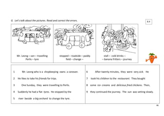 46 
G. Let’s talk about the pictures. Read and correct the errors. 
Mr. Leong – van – travelling 
Perlis – tyre 
stopped – roadside – paddy 
field – change – 
stall – cold drinks – 
– banana fritters – journey 
1 Mr. Leong who is a shopkeeping owns a caravan. 
2 He likes to take his friends for trips. 
3 One Sunday, they were travelling to Perlis. 
4 Suddenly he had a flat tyres. He stopped by the 
5 river beside a big orchard to change the tyre. 
6 After twenty minutes, they were very sick. He 
7 took his children to the restaurant. They bought 
8 some ice- creams and delicious fried chickens. Then, 
9 they continued the journey. The sun was setting slowly. 
8.4 
 