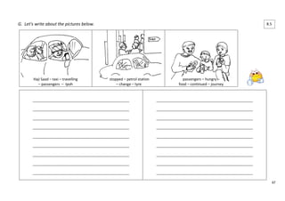 47 
G. Let’s write about the pictures below. 
Haji Saad – taxi – travelling 
– passengers – Ipoh 
stopped – petrol station 
– change – tyre 
passengers – hungry – 
food – continued – journey 
____________________________________________________ 
____________________________________________________ 
____________________________________________________ 
____________________________________________________ 
____________________________________________________ 
____________________________________________________ 
____________________________________________________ 
____________________________________________________ 
____________________________________________________ 
____________________________________________________ 
____________________________________________________ 
____________________________________________________ 
____________________________________________________ 
____________________________________________________ 
____________________________________________________ 
____________________________________________________ 
____________________________________________________ 
____________________________________________________ 
8.5 
4 
 