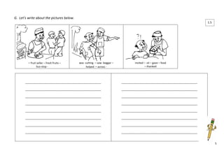 5 
G. Let’s write about the pictures below. 
– fruit seller – fresh fruits – 
bus-stop - 
was cutting – saw- beggar – 
helped – across - 
invited – sit – gave – food 
– thanked 
____________________________________________________ 
____________________________________________________ 
____________________________________________________ 
____________________________________________________ 
____________________________________________________ 
____________________________________________________ 
____________________________________________________ 
____________________________________________________ 
____________________________________________________ 
____________________________________________________ 
____________________________________________________ 
____________________________________________________ 
____________________________________________________ 
____________________________________________________ 
____________________________________________________ 
____________________________________________________ 
1.5 
 