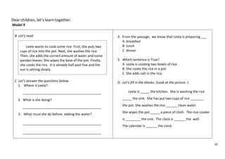 50 
Dear children, let’s learn together. 
Model 9 
B Let’s read 
C Let’s answer the questions below. 
1. Where is Leela? 
__________________________________________ 
2. What is she doing? 
__________________________________________ 
3. What must she do before adding the water? 
__________________________________________ 
__________________________________________ 
4. From the passage, we know that Leela is preparing ___ 
A breakfast 
B lunch 
C dinner 
5. Which sentence is True? 
A Leela is cooking two bowls of rice. 
B She cooks the rice in a pot. 
C She adds salt in the rice. 
D. Let’s fill in the blanks. (Look at the picture. ) 
Leela is _____ the kitchen. She is washing the rice 
_____ the sink. She has put two cups of rice _______ 
the pot. She washes the rice ______ clean water. 
She wipes the pot _____ a piece of cloth. The rice cooker 
is ________ the sink. The clock is ______ the wall. 
The calendar is ______ the clock. 
Leela wants to cook some rice. First, she puts two 
cups of rice into the pot. Next, she washes the rice. 
Then, she adds the correct amount of water and some 
pandan leaves. She wipes the base of the pot. Finally, 
she cooks the rice. It is already half past five and the 
sun is setting slowly. 
 