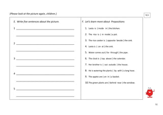 51 
(Please look at the picture again, children.) 
E. Write five sentences about the picture. 
1 ___________________________________________ 
___________________________________________ 
2 ___________________________________________ 
___________________________________________ 
3 ___________________________________________ 
___________________________________________ 
4 ___________________________________________ 
___________________________________________ 
5 ___________________________________________ 
___________________________________________ 
F. Let’s learn more about Prepositions 
1. Leela is ( inside in ) the kitchen. 
2. The rice is ( in inside ) a pot. 
3. The rice cooker is ( opposite beside ) the sink. 
4. Leela is ( on at ) the sink. 
5. Water comes out ( for through ) the pipe. 
6. The clock is ( top above ) the calendar. 
7. Her brother is ( out outside ) the house. 
8. He is watering the plants ( by with ) a long hose. 
9. The apples are ( on in ) a basket. 
10. The green plants are ( behind near ) the window. 
9.3 
.2 
 