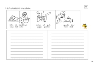 53 
H. Let’s write about the pictures below. 
Halim – sick – Mak Salmah 
– soup – boil – water 
chicken – salt – garlic 
– pepper – potatoes 
– vegetable – bowl 
– Halim – liked 
____________________________________________________ 
____________________________________________________ 
____________________________________________________ 
____________________________________________________ 
____________________________________________________ 
____________________________________________________ 
____________________________________________________ 
____________________________________________________ 
____________________________________________________ 
____________________________________________________ 
____________________________________________________ 
____________________________________________________ 
____________________________________________________ 
____________________________________________________ 
____________________________________________________ 
____________________________________________________ 
____________________________________________________ 
____________________________________________________ 
9.5 
 