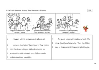 58 
G. Let’s talk about the pictures. Read and correct the errors. 
Linggam – Deepavali – ‘Open 
House’ – friends 
grandmother – chappati – 
curry chicken – muruku 
traditional – photographs – 
children – played – 
1 Linggam with his family celebrating Deepavali. 
2 Last year, they had an ‘ Open House ‘. They inviting 
3 their friends and relatives. Madam Letchumini, his 
4 grandmother cooks chappati, curry chicken, muruku 
5 and some delicious vegetables. 
7 The guests enjoying the tradisional food . After 
8 eating, they takes photographs. Then, the children 
9 plays in the garden and the parents talked happily. 
10.4 
 