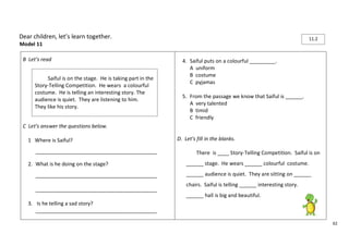 62 
Dear children, let’s learn together. 
Model 11 
B Let’s read 
C Let’s answer the questions below. 
1 Where is Saiful? 
__________________________________________ 
2. What is he doing on the stage? 
__________________________________________ 
__________________________________________ 
3. Is he telling a sad story? 
__________________________________________ 
4. Saiful puts on a colourful _________. 
A uniform 
B costume 
C pyjamas 
5. From the passage we know that Saiful is ______. 
A very talented 
B timid 
C friendly 
D. Let’s fill in the blanks. 
There is ____ Story-Telling Competition. Saiful is on 
______ stage. He wears ______ colourful costume. 
______ audience is quiet. They are sitting on ______ 
chairs. Saiful is telling ______ interesting story. 
______ hall is big and beautiful. 
Saiful is on the stage. He is taking part in the 
Story-Telling Competition. He wears a colourful 
costume. He is telling an interesting story. The 
audience is quiet. They are listening to him. 
They like his story. 
11.2 
 