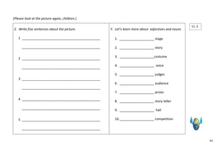 63 
(Please look at the picture again, children.) 
E. Write five sentences about the picture. 
1 ___________________________________________ 
___________________________________________ 
2 ___________________________________________ 
___________________________________________ 
3 ___________________________________________ 
___________________________________________ 
4 ___________________________________________ 
___________________________________________ 
5 ___________________________________________ 
___________________________________________ 
F. Let’s learn more about adjectives and nouns 
1. ___________________ stage 
2. ___________________ story 
3. ___________________costume 
4. ___________________ voice 
5. ___________________ judges 
6. ___________________ audience 
7. ___________________ prizes 
8. ___________________ story teller 
9. ___________________ hall 
10. ___________________ competition 
11..3 
 