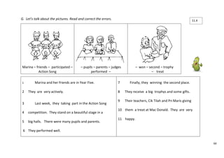 64 
G. Let’s talk about the pictures. Read and correct the errors. 
Marina – friends – participated – 
Action Song 
– pupils – parents – judges 
performed – 
– won – second – trophy 
– treat 
1 Marina and her friends are in Year Five. 
2 They are very actively. 
3 Last week, they taking part in the Action Song 
4 competition. They stand on a beautiful stage in a 
5 big halls. There were many pupils and parents. 
6 They performed well. 
7 Finally, they winning the second place. 
8 They receive a big trophys and some gifts. 
9 Their teachers, Cik Tilah and Pn Maris giving 
10 them a treat at Mac Donald. They are very 
11 happy. 
11.4 
 