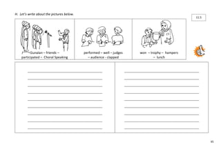 65 
H. Let’s write about the pictures below. 
Gunalan – friends – 
participated – Choral Speaking 
performed – well – judges 
– audience - clapped 
won – trophy – hampers 
– lunch 
____________________________________________________ 
____________________________________________________ 
____________________________________________________ 
____________________________________________________ 
____________________________________________________ 
____________________________________________________ 
____________________________________________________ 
____________________________________________________ 
____________________________________________________ 
____________________________________________________ 
____________________________________________________ 
____________________________________________________ 
____________________________________________________ 
____________________________________________________ 
____________________________________________________ 
____________________________________________________ 
____________________________________________________ 
____________________________________________________ 
11.5 
 