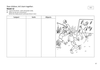 67 
Dear children, let’s learn together. 
Model 12 
A1 Look at the picture. Listen and answer orally. 
A2 What can you see in the picture? 
(Write the simple present continuous tense in red.) 
Subject Verb Objects 
12.1 
 