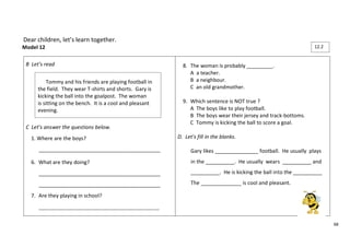 68 
Dear children, let’s learn together. 
Model 12 
B Let’s read 
C Let’s answer the questions below. 
1. Where are the boys? 
__________________________________________ 
6. What are they doing? 
__________________________________________ 
__________________________________________ 
7. Are they playing in school? 
_____________________________________________________ 
8. The woman is probably _________. 
A a teacher. 
B a neighbour. 
C an old grandmother. 
9. Which sentence is NOT true ? 
A The boys like to play football. 
B The boys wear their jersey and track-bottoms. 
C Tommy is kicking the ball to score a goal. 
D. Let’s fill in the blanks. 
Gary likes _______________ football. He usually plays 
in the __________. He usually wears __________ and 
__________. He is kicking the ball into the __________ 
The ______________ is cool and pleasant. 
Tommy and his friends are playing football in 
the field. They wear T-shirts and shorts. Gary is 
kicking the ball into the goalpost. The woman 
is sitting on the bench. It is a cool and pleasant 
evening. 
12.2 
 