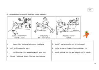70 
G. Let’s talk about the pictures. Read and correct the errors. 
Suresh – badminton – 
friends – court 
– were playing – 
fell – hurt – ankle 
– hospital – ward – 
visited 
1 Suresh likes to playing badminton. He playing 
2 with his friends at the court. 
3 Last Saturday , they was playing with some new 
4 friends. Suddenly, Suresh falls and hurt his ankle. 
5 Suresh’s teacher sending him to the hospital. 
6 He has to stay in the ward for several days. His 
7 friends visiting him. He was happy to see his friends. 
12.4 
 