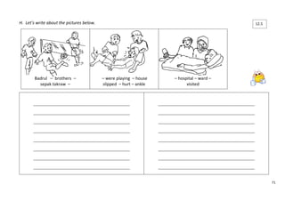 71 
H. Let’s write about the pictures below. 
____________________________________________________ 
____________________________________________________ 
____________________________________________________ 
____________________________________________________ 
____________________________________________________ 
____________________________________________________ 
____________________________________________________ 
____________________________________________________ 
____________________________________________________ 
____________________________________________________ 
____________________________________________________ 
____________________________________________________ 
____________________________________________________ 
____________________________________________________ 
____________________________________________________ 
____________________________________________________ 
Badrul – brothers – 
sepak takraw – 
– were playing – house 
slipped – hurt – ankle 
– hospital – ward – 
visited 
12.5 
5 
 
