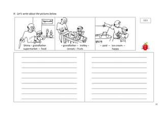 77 
H. Let’s write about the pictures below. 
Shima – grandfather 
supermarket – food 
– grandfather – trolley – 
cereals – fruits 
– paid – ice-cream – 
happy 
____________________________________________________ 
____________________________________________________ 
____________________________________________________ 
____________________________________________________ 
____________________________________________________ 
____________________________________________________ 
____________________________________________________ 
____________________________________________________ 
____________________________________________________ 
____________________________________________________ 
____________________________________________________ 
____________________________________________________ 
____________________________________________________ 
____________________________________________________ 
____________________________________________________ 
____________________________________________________ 
____________________________________________________ 
____________________________________________________ 
13.5 
 