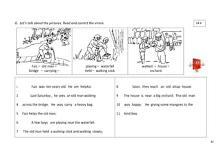 82 
G. Let’s talk about the pictures. Read and correct the errors. 
Faiz – old man – 
bridge – carrying – 
playing – waterfall 
held – walking stick 
walked – house – 
orchard 
1 Faiz was ten years old. He am helpful. 
2 Last Saturday , he sees an old man walking 
4 across the bridge. He was carry a heavy bag. 
5 Faiz helps the old man. 
6 A few boys are playing near the waterfall. 
7 The old man held a walking stick and walking slowly. 
8 Soon, they reach an old attap house. 
9 The house is near a big orchard. The old man 
10 was happy. He giving some mangoes to the 
11 kind boy. 
14.4 
 