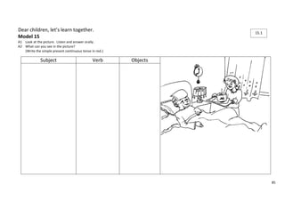 85 
Dear children, let’s learn together. 
Model 15 
A1 Look at the picture. Listen and answer orally. 
A2 What can you see in the picture? 
(Write the simple present continuous tense in red.) 
Subject Verb Objects 
15.1 
 