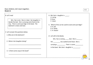 86 
Dear children, let’s learn together. 
Model 15 
B Let’s read 
C Let’s answer the questions below. 
1. Who are in the bedroom? 
__________________________________________ 
2. What is her daughter doing? 
__________________________________________ 
__________________________________________ 
3. Is there some soup in the bowl? 
__________________________________________ 
4. Mrs.Yee’s daughter is _____. 
A caring 
B busy 
C clever 
5. Which of the can be used to cook some porridge? 
A A pot 
B A kettle 
C A toaster 
D. Let’s fill in the blanks. 
Mrs. Yee is resting _____ bed. She is _______. 
Her _________ has cooked some food. She is 
carrying a __________. There is some __________ 
in the bowl. Mrs.Yee’s daughter is _________. 
Mrs. Yee is sick. She is in bed. Her daughter is 
beside the bed. She is carrying some food on the 
tray. There is some porridge in the bowl. The 
bedroom is clean and neat. 
15.2 
 