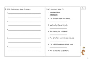 87 
E. Write five sentences about the picture. 
1 ___________________________________________ 
___________________________________________ 
2 ___________________________________________ 
___________________________________________ 
3 ___________________________________________ 
___________________________________________ 
4 ___________________________________________ 
___________________________________________ 
5 ___________________________________________ 
___________________________________________ 
F. Let’s learn more about ( ‘ ) 
1 Johan has a cat. 
Johan’s cat 
2 The children have lots of toys. 
_______________________ 
3 My brother has a bicycle. 
_______________________ 
4 Mrs. Wong has a new car. 
_______________________ 
5 The girls have some lovely dresses. 
_______________________ 
6 The rabbit has a pair of long ears. 
_______________________ 
7 Pak Osman has an orchard. 
_______________________ 
15.3 
 