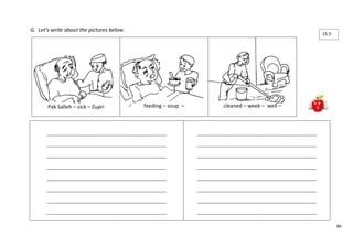 89 
G. Let’s write about the pictures below. 
Pak Salleh – sick – Zupri 
feeding – soup – 
cleaned – week – well – 
____________________________________________________ 
____________________________________________________ 
____________________________________________________ 
____________________________________________________ 
____________________________________________________ 
____________________________________________________ 
____________________________________________________ 
____________________________________________________ 
____________________________________________________ 
____________________________________________________ 
____________________________________________________ 
____________________________________________________ 
____________________________________________________ 
____________________________________________________ 
____________________________________________________ 
____________________________________________________ 
15.5 
 