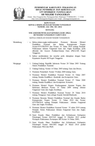 KEPUTUSAN
KEPALA SEKOLAH DASAR NEGERI TANGGERAN
NOMOR : 424 / 096 / III / 2014
TENTANG
TIM ASSESOR PENILAIAN KINERJA GURU (PKG)
SD NEGERI TANGGERAN TAHUN 2014
KEPALA SEKOLAH DASAR NEGERI TANGGERAN
Menimbang : a. Bahwa dalam rangka melaksanakan Peraturan Bersama Menteri
Pendidikan Nasional dan Badan Kepegawaian Negara
Nomor 03/V/PB/2010 dan Nomor 14 Tahun 2010 tentang Petunjuk
Pelaksanaan Jabatan Fungsional Guru dan Angka Kreditnya, perlu
dibentuk tim Assesor Penilaian Kinerja Guru (PKG) SD Negeri
Tanggeran;
b. bahwa pembentukan tim tersebut perlu ditetapkan dengan Surat
Keputusan Kepala SD Negeri Tanggeran.
Mengingat : 1. Undang-Undang Republik Indonesia Nomor 20 Tahun 2003 Tentang
Sistem Pendidikan Nasional;
2. Undang-Undang Nomor 14 Tahun 2005 tentang Guru dan Dosen;
3. Peraturan Pemerintah Nomor 74 tahun 2008 tentang Guru;
4. Peraturan Menteri Pendidikan Nasional Nomor 16 Tahun 2007
tentang Standar Kualifikasi Akademik dan Kompetensi Guru;
5. Peraturan Menteri Pendidikan Nasional Nomor 27 Tahun 2008
tentang Standar Kualifikasi dan Kompetensi Konselor;
6. Peraturan Menteri Negara Pendayagunaan Aparatur Negara dan
Reformasi Birokrasi Nomor 16 Tahun 2009 tentang Jabatan
Fungsional Guru dan Angka Kreditnya;
7. Peraturan Menteri Pendidikan Nasional Nomor 28 Tahun 2010
tentang Penugasan Guru sebagai Kepala Sekolah/Madrasah;
8. Peraturan Bersama Menteri Pendidikan Nasional dan Kepala Badan
Kepegawaian Negara Nomor 14 Tahun 2010 dan Nomor
03/V/PB/2010 tentang Petunjuk Pelaksanaan Jabatan Fungsional
Guru dan Angka Kreditnya;
9. Peraturan Menteri Pendidikan Nasional Nomor 35 tahun 2010 tentang
Petunjuk Teknis Pelaksanaan Jabatan Fungsional Guru dan Angka
Kreditnya;
10. Surat Kepala Dinas Pendidikan dan Kebudayaan Kabupaten
Pekalongan Nomor 860/3365 tanggal 31 Oktober 2013 perihal
Persiapan Pelaksanaan Permenpan RB Nomor 16 Tahun 2009;
11. Surat Kepala Dinas Pendidikan dan Kebudayaan Kabupaten
Pekalongan Nomor 860/1003 tanggal 25 Maret 2014 perihal
Pelaksanaan PKG dan PKB.
PEMERINTAH KABUPATEN PEKALONGAN
DINAS PENDIDIKAN DAN KEBUDAYAAN
UPT DINDIKBUD PANINGGARAN
SD NEGERI TANGGERAN
Alamat : Desa Tanggeran Kec. Paninggaran Kab. Pekalongan  08282614031  51164
http://www.sdntanggeran.blogspot.com/ E-mail : sdntanggeran@gmail.com
 