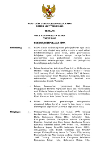 KEPUTUSAN GUBERNUR KEPULAUAN RIAU
NOMOR 1737 TAHUN 2015
TENTANG
UPAH MINIMUM KOTA BATAM
TAHUN 2016
GUBERNUR KEPULAUAN RIAU,
Menimbang : a. bahwa untuk melindungi upah pekerja/buruh agar tidak
merosot pada tingkat yang paling rendah sebagai akibat
ketidakseimbangan pasar kerja, perlu penyelarasan
kebijakan upah minimum dengan memperhatikan
produktivitas dan pertumbuhan ekonomi guna
mewujudkan keberlangsungan usaha dan peningkatan
kesejahteraan pekerja/buruh;
b. bahwa berdasarkan ketentuan Pasal 6 Ayat (1) Peraturan
Menteri Tenaga Kerja dan Transmigrasi Nomor 7 Tahun
2013 tentang Upah Minimum, selain UMP Gubernur
dapat menetapkan Upah Minimum Kabupaten/Kota atas
rekomendasi Dewan Pengupahan Provinsi dan
rekomendasi Bupati/Walikota;
c. bahwa berdasarkan rekomendasi dari Dewan
Pengupahan Provinsi Kepulauan Riau dan rekomendasi
dari Walikota Batam sebagaimana dimaksud dalam huruf
b, maka Gubernur sesuai kewenangannya menetapkan
Upah Minimum Kota Batam Tahun 2016:
d. bahwa berdasarkan pertimbangan sebagaimana
dimaksud dalam huruf a, huruf b dan huruf c perlu
menetapkan Keputusan Gubernur Kepulauan Riau;
Mengingat : 1. Undang-Undang Nomor 53 Tahun 1999 tentang
Pembentukan Kabupaten Pelalawan, Kabupaten Rokan
Hulu, Kabupaten Rokan Hilir, Kabupaten Siak,
Kabupaten Karimun, Kabupaten Natuna, Kabupaten
Kuantan Sengingi dan Kota Batam (Lembaran Negara
Republik Indonesia Tahun 1999 Nomor 181, Tambahan
Lembaran Negara Republik Indonesia Nomor 3902),
sebagaimana telah diubah bebearapa kali terakhir
dengan Undang-Undang Nomor 34 Tahun 2008 tentang
Perubahan Ketiga Atas Undang-Undang Nomor 53 Tahun
1999 Tentang Pembentukan Kabupaten Pelalawan
Kabupaten Rokan Hulu, Kabupaten Rokan Hilir,
 