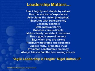 Leadership Matters...
                          Has integrity and stands by values
                            Has the wisdom of experience
                           Articulates the vision (metaphor)
                             Executes with transparency
                                   Leads by example
                                  Delegates authority
                                Coaches versus directs
                          Makes timely consistent decisions
                             Has a good sense of humour
                              Says when they are wrong
                          Positively motivates and educates
                             Judges fairly, promotes trust
                           Promotes constructive diversity
                       Always tries to find the best wrong answer

         “Agile Leadership is Fragile” Nigel Dalton LP

©2011 Bedarra Research Labs. All rights reserved.
 