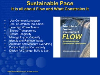 Sustainable Pace
         It is all about Flow and What Constrains It

     Use Common Language
     Use a Common Tool Chain
     Leverage Whole Teams
     Ensure Transparency
     Ensure Tangibility
     Manage to your Capacity
     Identify and Remove Waste
     Automate and Measure Everything
     Decide Fast and Consistently
     Design for Change, Build to Last




    ©2011 Bedarra Research Labs. All rights reserved.
 