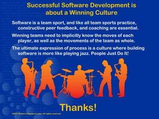 Successful Software Development is
                   about a Winning Culture
Software is a team sport, and like all team sports practice,
  constructive peer feedback, and coaching are essential.
Winning teams need to implicitly know the moves of each
  player, as well as the movements of the team as whole.
The ultimate expression of process is a culture where building
  software is more like playing jazz. People Just Do It!




                                               Thanks!
©2011 Bedarra Research Labs. All rights reserved.
 