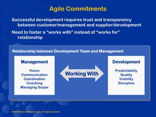Agile Commitments
Successful development requires trust and transparency
  between customer/management and supplier/development
Need to foster a “works with” instead of “works for”
  relationship


Relationship between Development Team and Management

         Management                                                Development
            Vision                                                  Predictability
        Communication                               Working With       Quality
         Coordination                                                 Visibility
           Coaching                                                  Discipline
        Managing Scope




©2011 Bedarra Research Labs. All rights reserved.
 