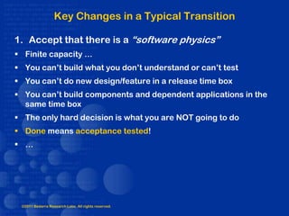 Key Changes in a Typical Transition

1. Accept that there is a “software physics”
 Finite capacity …
 You can’t build what you don’t understand or can’t test
 You can’t do new design/feature in a release time box
 You can’t build components and dependent applications in the
  same time box
 The only hard decision is what you are NOT going to do
 Done means acceptance tested!
 …




 ©2011 Bedarra Research Labs. All rights reserved.
 