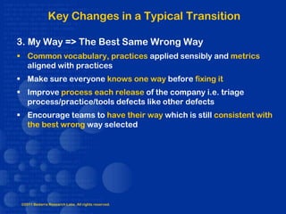 Key Changes in a Typical Transition

3. My Way => The Best Same Wrong Way
 Common vocabulary, practices applied sensibly and metrics
  aligned with practices
 Make sure everyone knows one way before fixing it
 Improve process each release of the company i.e. triage
  process/practice/tools defects like other defects
 Encourage teams to have their way which is still consistent with
  the best wrong way selected




 ©2011 Bedarra Research Labs. All rights reserved.
 
