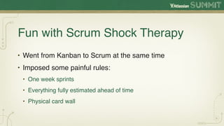 Fun with Scrum Shock Therapy
• Went from Kanban to Scrum at the same time
• Imposed some painful rules:
 • One week sprints
 • Everything fully estimated ahead of time
 • Physical card wall
 