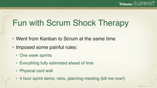 Fun with Scrum Shock Therapy
• Went from Kanban to Scrum at the same time
• Imposed some painful rules:
 • One week sprints
 • Everything fully estimated ahead of time
 • Physical card wall
 • 4 hour sprint demo, retro, planning meeting (kill me now!)
 