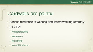 Cardwalls are painful
• Serious hindrance to working from home/working remotely
• No JIRA!
 • No persistence
 • No search
 • No linking
 • No notiﬁcations
 