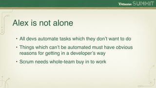 Alex is not alone
• All devs automate tasks which they don’t want to do
• Things which can’t be automated must have obvious
  reasons for getting in a developer’s way
• Scrum needs whole-team buy in to work
 