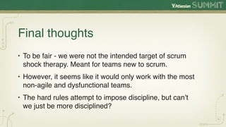 Final thoughts
• To be fair - we were not the intended target of scrum
  shock therapy. Meant for teams new to scrum.
• However, it seems like it would only work with the most
  non-agile and dysfunctional teams.
• The hard rules attempt to impose discipline, but can’t
  we just be more disciplined?
 