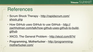 References
• Scrum Shock Therapy - http://rapidscrum.com/
  shock.php
• How GitHub uses GitHub to use GitHub - http://
  zachholman.com/talk/how-github-uses-github-to-build-
  github
• XKCD, The General Problem - http://xkcd.com/974/
• Programming, Motherfucker - http://programming-
  motherfucker.com/
 
