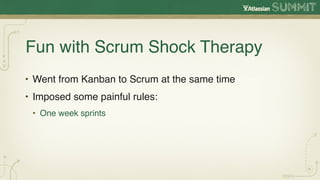 Fun with Scrum Shock Therapy
• Went from Kanban to Scrum at the same time
• Imposed some painful rules:
 • One week sprints
 