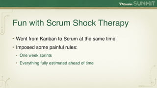 Fun with Scrum Shock Therapy
• Went from Kanban to Scrum at the same time
• Imposed some painful rules:
 • One week sprints
 • Everything fully estimated ahead of time
 