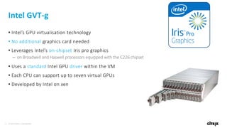 21 © 2016 Citrix | Confidential
Intel GVT-g
• Intel’s GPU virtualisation technology
• No additional graphics card needed
• Leverages Intel’s on-chipset Iris pro graphics
– on Broadwell and Haswell processors equipped with the C226 chipset
• Uses a standard Intel GPU driver within the VM
• Each CPU can support up to seven virtual GPUs
• Developed by Intel on xen
 