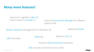 34 © 2016 Citrix | Confidential
Many more features!
Docker Container Management for Windows OS
Improved Conversion Manager for VMware
vSphere VMs
UEFI host boot
Improved Active Directory Scalability
Welcome TLS 1.2
Hypervisor upgrade to Xen 4.5
Dom0 moves to CentOS 7.1
SSH consoles to Dom0 and Linux VMs
Additional Guests
NFS4 SRs
 
